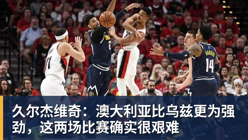 久尔杰维奇：澳大利亚比乌兹更为强劲，这两场比赛确实很艰难